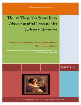 CCKBibleSchool.com Presents….




 The 10+ Things You Should Know
     About Accredited Christian Bible
                              Colleges & Universities



  How to Save Time and Money & Avoid Dangerous Mistakes
                                               When Choosing A School

“Where no counsel is, the people fall: but in the multitude of counsellers there
                                               is safety”. Proverbs (ch. XI, v. 14)




                                                                                        2010 Edition




                 VISIT    HTTP://WWW.CCKBIBLESCHOOL.COM                               TODAY
 
