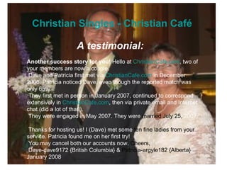 Christian Singles - Christian Café  A testimonial:   Another success story for you!  Hello at  ChristianCafe.com , two of your members are now a couple.   Dave and Patricia first met via  ChristianCafe.com  in December 2006. Patricia noticed Dave, even though the reported match was only 65%.   They first met in person in January 2007, continued to correspond extensively in  ChristianCafe.com , then via private email and Internet chat (did a lot of that!).   They were engaged in May 2007. They were  married July 25,  2007.   Thanks for hosting us! I (Dave) met some  ten fine ladies from your  service. Patricia found me on her first try!   You may cancel both our accounts now.  Cheers,   Dave-dave9172 {British Columbia} &  Patricia-argyle182 {Alberta}  January 2008  