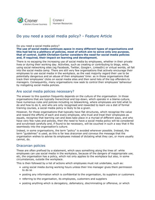 Do you need a social media policy? - Feature Article

Do you need a social media policy?
The use of social media continues apace in many different types of organisations and
this had led to a plethora of policies, most of which aim to serve only one purpose,
that of control. Judith Christian-Carter considers the need for social media policies
and, if required, their impact on learning and development.
There is no escaping the increasing use of social media by employees, whether in their private
lives or during their working day. Activities, such as creating or contributing to blogs, wikis,
using social networking sites (eg Facebook, Twitter, Google+, LinkedIn) or virtual worlds, all fall
into the social media camp. There are still very few organisations that actively encourage their
employees to use social media in the workplace, as the vast majority regard their use to be
potentially dangerous and an abuse of their employees’ time: as in those organisations that
track their employees’ clicks on social media sites and then send lists of the top offenders to
managers. Consequently, many organisations now seek to control their employees’ behaviour
by instigating social media policies.

Are social media policies necessary?
The answer to this question frequently depends on the culture of the organisation. In those
organisations that are typically hierarchical and top-down, which operate in a blame-culture,
have numerous rules and policies including no teleworking, where employees are told what to
do and how to do it, and who are only recognised and rewarded to learn via a diet of formal
training courses, a social media policy is likely to be a given.
However, for those organisations that typically have flat structures, which recognise the value
and reward the efforts of each and every employee, who trust and treat their employees as
equals, recognise that learning can and does take place in a myriad of different ways, and who
have very few rules and policies, then the need to have a social media policy will be considered
and scrutinised carefully and, if found to be necessary, will be couched in such a way that it fits
seamlessly into the organisation’s culture.
Indeed, in some organisations, the term “policy” is avoided wherever possible. Instead, the
term “guidelines” is used, as this is far less draconian and conveys the message that the
organisation wishes to advise its employees instead of dictating what they can, or more usually
cannot, do.

Draconian policies
These are often prefixed by a statement, which says something along the lines of: while
employees can use social media in the workplace, because of the dangers of inappropriate use,
etc, the organisation has a policy, which not only applies to the workplace but also, in some
circumstances, outside the workplace.
This is then followed by a list of actions which employees must not undertake, such as:
  • using social media during working hours unless their line manager gives them permission
    to do so
  • posting any information which is confidential to the organisation, its suppliers or customers
  • referring to the organisation, its employees, customers and suppliers
  • posting anything which is derogatory, defamatory, discriminating or offensive, or which
 