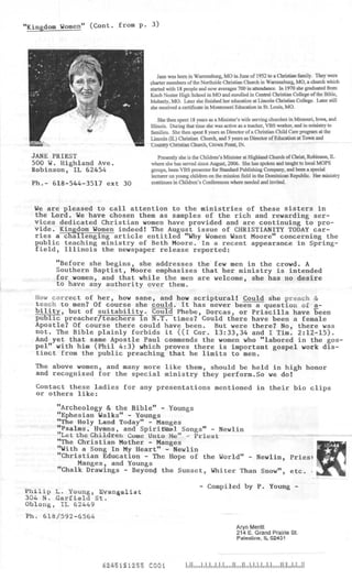 "Kingdom Women" (Cont. from p. 3)




                                  Jane was born in Warrensburg, MO in June of 1952 to a Christian family. They were
                               charter members of the Northside Christian Church in Warrensburg, MO, a church which
                               started with 18 people and now averages 700 in attendance. In 1970 she graduated from
                               Knob Noster High School in MO and enrolled in Central Christian College of the Bible,
                               Moberly, MO. Later she finished her education at Lincoln Christian College. Later still
                               she received a certificate in Montessori Education in St. Louis, MO.

                                   She then spent 18 years as a Minister's wife serving churches in Missouri, Iowa, and
                               Illinois. During that tune she was active as a teacher, VBS worker, and in ministry to
                               families. She then spent 8 years as Director of a Christian Child Care program at the
                               Lincoln (IL) Christian Church, and 5 years as Director of Education at Town and
                               Country Christian Church, Crown Point, IN.

 JANE PRIEST                      Presently she is the Children's Minister at Highland Church of Christ, Robinson, IL
 500 W. Highland Ave.          where she has served since August, 2006. She has spoken and taught to local MOPS
 Robinson, IL 62454            groups, been VBS presenter for Standard Publishing Company, and been a special
                               lecturer on young children on the mission field in the Dominican Republic. Her ministry
  Ph.- 618-544-3517 ext 30     continues in Children's Conferences where needed and invited.



  We are pleased to call attention to the ministries of these sisters in
  the Lord. We have chosen them as samples of the rich and rewarding ser-
  vices dedicated Christian women have provided and are continuing to pro-
  vide. Kingdom Women indeed! The August issue of CHRISTIANITY TODAY car-
  ries a challenging article entitled "Why Women Want Moore" concerning the
  public teaching ministry of Beth Moore. In a recent appearance in Spring-
  field, Illinois the newspaper release reported:

       "Before she begins, she addresses the few men in the crowd. A
       Southern Baptist, Moore emphasizes that her ministry is intended
       for women, and that while the men are welcome, she has no desire
       to have any authority over them.
  How correct of her, how sane, and how scriptural! Could she preach &
  teach to men? Of course she could. It has never been a question of a.-
  bility, but of suitability. Could Phebe, Dorcas, or Priscilla have been
  public preacher/teachers in N.T. times? Could there have been a female
  Apostle? Of course there could have been. But were there? No, there was
  not. The Bible plainly forbids it ((I Cor. 13:33,34 and I Tim. 2:12-15).
  And yet that same Apostle Paul commends the women who "labored in the gos-
  pel" with him (Phil 4:3) ,which proves there is important gospel work dis-
  tinct from the public preaching that he limits to men.
  The above women, and many more like them, should be held in high honor
  and recognized for the special ministry they perform.So we do!
   Contact these ladies for any presentations mentioned in their bio clips
   or others like:

        "Archeology & the Bible" - Youngs
        "Ephesian Walks" - Youngs
        "The Holy Land Today" - Manges
        "Psalms. Hymns, and Spiritasl Songs" - Newlin
        "Let the Children Come Unto Me" - Priest
        "The Christian Mother - Manges
        "With a Song In My Heart" - Newlin
        "Christian Education - The Hope of the World" - Newlin, Pries)
             Manges, and Youngs
        "Chalk Drawings - Beyond the Sunset, whiter Than Snow", etc. -

                                                      - Compiled by P. Young -
Philip I*. Young, Evangelist
304 N. Garfield St.
Oblong, IL 62449
Ph. 618/592-6564
                                                                       Aryn Meritt
                                                                       214 E. Grand Prairie St.
                                                                       Palestine, IL 62451




                   42451S1255 COOi
 