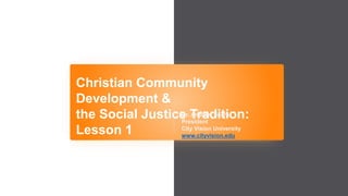 Christian Community
Development &
the Social Justice Tradition:
Lesson 1
Dr. Andrew Sears
President
City Vision University
www.cityvision.edu
 