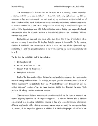 Decision Making Christian Hamonangan – 29113025-YP49B 
The simplest method involves the use of words such as unlikely, almost impossible, 
probable, doubtful and expected. It has been found that different people attach very different 
meanings to these expressions, and even individuals are not consistent over time in their use of 
them. Numbers offer a much more precise way of measuring uncertainty, and most people will 
be familiar with the use of odds. While many decision makers may be happy to use expressions 
such as 100 to 1 against or evens, odds do have the disadvantage that they are awkward to handle 
arithmetically when, for example, we want to determine the chances that a number of different 
outcomes will occur. 
Probability are measured on a scale which runs from 0 to 1, then if probability of an 
outcome occurring is zero then this implies that the outcome is impossible. At the opposite 
extreme, it considered that an outcome is certain to occur then this will be represented by a 
probability of 1 and the greater the chances of the event occurring, the closer its probability will 
be to 1. 
The list from the probability itself is shown below: 
 Both products fail. 
 Product A succeeds but B fails. 
 Product A fail but B succeeds. 
 Both products succeed. 
Each of the four possible things that can happen is called an outcome. An event consists 
of one or more possible outcomes. For example, the event ‘just one product succeeds’ consists of 
the two outcomes: ‘A succeeds but B fails’ and ‘A fails but B succeeds’. The event ‘at least one 
product succeeds’ consists of the last three outcomes in the list. However, the event ‘both 
products fail’ clearly consists of only one outcome. 
There are three different approaches to deriving probabilities: the classical approach, the 
relative frequency approach and the subjective approach. The first two methods lead to what are 
often referred to as objective probabilities because, if they have access to the same information, 
different people using either of these approaches should arrive at exactly the same probabilities. 
In contrast, if the subjective approach is adopted it is likely that people will differ in the
