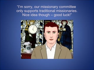 “ I’m sorry, our missionary committee  only supports traditional missionaries. Nice idea though – good luck!” 