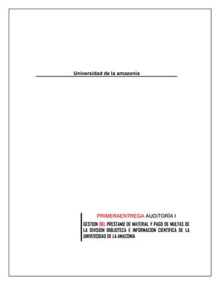 Universidad de la amazonia<br /> <br /> <br />PRIMERAENTREGA AUDITORÍA IGESTION DEL PRESTAMO DE MATERIAL Y PAGO DE MULTAS DE LA DIVISION BIBLIOTECA E INFORMACION CIENTIFICA DE LA UNIVERSIDAD DE LA AMAZONIA<br />Formato preliminar al documento:<br />Título:ENTREGAIGESTION DEL PRESTAMO DE MATERIAL BIBLIOGRAFICO Y PAGO DE MULTAS DE LA DIVISION BIBLIOTECA E INFORMACION CIENTIFICA DE LA UNIVERSIDAD DE LA AMAZONIAFecha d/M/a:15/04/2011Sumario:El primer informe de la actividad contiene información preliminar de la documentación perteneciente al proceso de gestión de préstamo de material bibliográfico y pago de multas de la división de biblioteca e información científica de la universidad de la amazoniaPalabras Claves: Auditoría, Información, Prestamo, Gestión, multas, Prestamos Formato:.docFecha de emisiónd/M/a:15/04/2011Dependencia:División de biblioteca  e información científica de la universidad de la amazoniaCódigo:Versión:1.0Estado de la versiónEN REVISIONAutor (es):CHRISTIAN CAMILO HOYOS HERNANDEZJOSE LUIS GUTIERREZ ARTUNDUAGAReviso:Aprobó:Información Adicional:<br />INTRODUCCIÓN<br />OBJETIVOS DE LA AUDITORÍA<br />Objetivo General<br />Realizar la Auditoria de la gestión de préstamos de material bibliográfico y el pago de multas de la división de biblioteca e información científica de la Universidad de la Amazonia.<br />Objetivos Específicos<br />Recolectar información de los procedimientos y características de la gestión de préstamos del material bibliográfico de la biblioteca de la biblioteca universidad de la amazonia.<br />Recolectar información de los procedimientos y características de la gestión de multas por mora en la devolución del material bibliográfico de la biblioteca dela universidad de la amazonia.<br />Caracterizar el procesos conforme a la información recolectada<br />Identificar la estructura organizacional del proceso<br />Evaluar los diferentes procedimientos que se llevan a cabo en la división de biblioteca correspondiente al proceso de préstamo de material bibliográfico y el proceso de pago de multas.<br />Realizar las pertinentes recomendaciones a el departamento Auditado, para el mejoramiento de las posibles fallas en los procedimientos en el proceso establecido<br />Presentar el informe de los avances del proceso Auditado<br />Concluir el trabajo<br />ELEMENTOS ORGANIZACIONALES<br />Descripción<br />La Biblioteca Universitaria es una moderna Edificación que contempla la normatividad nacional e internacional para edificio de biblioteca, con temperatura, ventilación y aireación controlada, amplios espacios de circulación y 5 salas en las cuales se distribuye el conocimiento clasificado según el Sistema de Clasificación Dewey, y diferenciadas en su totalidad por el color de sus sillas, Hemeroteca que alberga las publicaciones seriadas más representativas y los diarios nacionales e internacionales accesados electrónicamente vía web; una Plazoleta de eventos donde permanentemente se encuentran exposiciones de diferente índole, Préstamos y Devolución, Oficina, Zona de descanso de empleaos, Casilleros, Sala de Estudio, (02) Salas Auxiliares (postgrados), servicio de fotocopiado, Sala Virtual, Sala de Capacitación y Proyecciones, mediática, Depósito y encuadernación, baños en todos los pisos, catálogos de acceso públicos u Opac’s, Balcones y áreas libres de lectura, ascensor para tercera edad y limitados físicos.<br />GENERALIDADES DE LA EMPRESA<br />EMPRESA: División  De Biblioteca E Información Científica De La Universidad De Amazonia<br />NIT:  ¿?? <br />DIRECCION: Calle 17 Diagonal 17 con Carrera 3F | Barrio Porvenir Florencia, Caquetá, Colombia, Suramérica<br />PORTAL WEB: http://uniamazonia.edu.co/v8/index.php/otras-dependencias/division-biblioteca-e-informacion-cientifica.html.<br />MISION<br />La Universidad de la Amazonia, institución estatal de educación superior del orden nacional, creada por la ley 60 de 1982 para contribuir especialmente en el desarrollo de la región amazónica, está comprometida con la formación integral de un talento humano idóneo para asumir los retos del tercer milenio a través de una educación de calidad, amplia y democrática, a nivel de pregrado, posgrado y continuada, que propicie su fundamentación científica, desarrolle sus competencias investigativas, estimule su vinculación en la solución de la problemática regional y nacional y consolide valores que promuevan la ética, la solidaridad, la convivencia y la justicia social.<br />VISION<br />La Universidad de la Amazonia será una institución de educación superior en permanente acreditación social, reconocida y líder en la construcción, apropiación, adecuación, implementación y difusión de procesos académicos, científicos, investigativos y de proyección a la comunidad; preferencialmente encaminados a la búsqueda del desarrollo humano sostenible de la región amazónica, de manera comprometida y articulada a la consolidación del proyecto de nación contemplado en la Constitución Nacional.<br />OBJETIVOS D ELA EMPRESA<br />Objetivo General<br />Este documento tiene como propósito fundamental describir los procedimientos con base en los procesos y las rutinas de trabajo que deben ser agrupadas de tal manera que faciliten la consulta y aseguren las orientaciones para ejecutar adecuadamente las diferentes actividades, para que sirva como herramienta de trabajo y contribuya con el cumplimiento eficaz y eficiente de la misión de la Biblioteca y por ende con el cumplimiento de la misma como un todo dentro de la universidad.<br />Objetivos Específico:<br />El servicio de Biblioteca, es un servicio con múltiples dimensiones, las personas que coinciden en una biblioteca, pueden tener intereses muy distintos, desde fotocopiar algún material bibliográfico, buscar una lectura amena, investigar entre gran variedad de materiales para un proyecto, estudiar alguna materia, resolver dudas de alguna materia, recolectar información para elaborar un informe.<br />SERVICIOS<br />La Biblioteca tiene definidos sus objetivos en función de apoyar los procesos de docencia, investigación y extensión de la institución y su compromiso con mantener calidad en sus colecciones, recursos y servicios, de conformidad a lo establecido en su reglamentación: Estatuto de la División de Biblioteca (Acuerdo N.8 de 1999), Reglamento de Servicios (Acuerdo No.007 de 2004<br />La División de Biblioteca de la Universidad de la Amazonia dispone para el servicio de la comunidad universitaria los siguientes servicios:<br />1.Prestamos material bibliográfico<br />2.Capacitación usuarios<br />3.Referencias a usuarios<br />4.Realización de bibliografías<br />5.Diseminación selectiva de información<br />6.Conmutación bibliográfica<br />1.  PRÉSTAMO DE MATERIAL <br />Servicio mediante el cual se dispone el material bibliográfico que se encuentra en las colecciones de la Biblioteca para la consulta y préstamo al usuario por un tiempo determinado.<br />Préstamo externo:<br />Servicio mediante el cual se dispone a la comunidad universitaria el material bibliográfico que se encuentra en las colecciones de la Biblioteca para su consulta y préstamo, conforme a los periodos y tiempos estipulados.<br />Préstamo en sala:<br />Servicio que permite a la comunidad Universitaria, así como a usuarios externos y egresados el préstamo de publicaciones o materiales bibliográficos diversos en las salas de consulta de la Biblioteca.<br />Préstamo interbibliotecario:<br />Servicio que permite establecer un convenio recíproco entre Bibliotecas, Instituciones, con el fin de facilitar el préstamo de material bibliográfico a la comunidad universitaria.<br />2. CAPACITACIÓN A USUARIOS<br />Servicio orientado a brindar a la comunidad universitaria conocimientos y estrategias en el uso, búsqueda y recuperación de información a través de las diferentes herramientas y servicios existentes en el departamento de biblioteca, por medio de inducción y talleres, individuales o grupales a lo largo del periodo académico.<br />3. REFERENCIA A USUARIOS<br />Servicio de orientación, asesoría y apoyo en búsqueda, localización y recuperación de información dentro de la Biblioteca de la Universidad o en fuentes externas,  incluyendo bases de datos bibliográficas, así como el uso de otras fuentes bibliográficas e informativas de otras instituciones.<br />4. REALIZACIÓN BIBLIOGRAFÍAS<br />Proporcionar a la comunidad de la Universidad  la búsqueda, clasificación y descripción de los documentos e ítems, con el fin de elaborar una serie de repertorios que ayuden a la realización de sus actividades académicas e investigativas cada vez que así lo requiera.<br />5. DISEMINACIÓN SELECTIVA DE INFORMACIÓN<br />Proporcionar a la comunidad de la Universidad información respecto a las nuevas adquisiciones, artículos y demás documentos que amplíen e informen acerca de los temas de su interés previamente solicitados.<br />6. CONMUTACIÓN BIBLIOGRÁFICA<br />Proporcionar a la comunidad de la Universidad, así como usuarios externos la obtención de documentos que puedan encontrase en otras unidades de información a nivel, local o nacional, por medio de correo convencional, electrónico, fax o Internet.<br />RESEÑA HISTÓRICA:<br />La Universidad de la Amazonia en Florencia tiene su origen en el Instituto Tecnológico Universidad Surcolombiana (ITUSCO) cuya sede principal fue la ciudad de Neiva en el Departamento del Huila.<br />Como seccional en Florencia inicia sus actividades en 1971 ofreciendo cuatro programas a nivel tecnológico: Ciencias Sociales, Matemáticas, Contaduría y Topografía. Con la ley 13 de 1976 se transformo ITUSCO se transformó en la Universidad Surcolombiana, en consecuencia el ITUSCO-Florencia se transforma en su seccional, cuyas actividades son orientadas desde tres facultades: Ciencias de la Educación, Ciencias Agropecuarias y Ciencias Contables y Económicas.<br />En 1982, a través de la ley 60 del 30 de diciembre sancionada por el entonces presidente de la república, Doctor Belisario Betancur Cuartas, la seccional de la Universidad Surcolombiana es transformada en la Universidad de la Amazonia.<br />Nuestra universidad es oficial, del orden nacional y su misión, visión, objetivos, funciones y políticas están orientadas a contribuir al desarrollo sostenible de la región amazónica. Se conocen plenamente los retos y compromisos, no solo los que se derivan de los estatutos vigentes que tienen que ver con el desarrollo de programas acordes con las particularidades de la región, con la cualificación del talento humano a través de la difusión del conocimiento científico y tecnológico, y con la investigación en la Amazonia, sino los que ha impuesto la Declaración Mundial sobre la Educación Superior en el Siglo XXI: Visión y Acción, aprobada por la UNESCO enoctubre de 1998. La declaración amplía el horizonte y el quehacer de la Educación Superior para el próximo milenio, en aspectos sobre los cuales ya se trabaja: la acreditación, la cobertura, el acceso a la universidad, la internacionalización, las nuevas tecnologías educativas, etc.<br />ORGANIGRAMA UBICACIÓN DE LA DIVISION DE BIBLIOTECA DENTRO DEL MAPA DE PROCESOS DE LA UNIVERSIDAD DE LA AMAZONIA<br />ORGANIGRAMA DIVISION DE BIBLIOTECA E INFORMACION CIENTIFICA<br />Instalaciones<br />CARACTERIZACION DEL PROCESO<br />NOMBRE DEL PROCESOGESTIÓN DE PRÉSTAMO DE MATERIAL BIBLIOGRÁFICO Y PAGO DE MULTAS DE LA DIVISIÓN DE BIBLIOTECA E INFORMACIÓN CIENTÍFICA DE LA UNIVERSIDAD DE LA AMAZONIAOBJETIVOSGeneralFacilitar el préstamo de material bibliográfico, controlar su devolución y gestionar la generación y cobro de multas en la división de biblioteca e información científica, como proceso de apoyo al macro proceso misional de docencia de la Universidad de la Amazonia.Objetivos Específicos:Realizar el préstamo de los materiales bibliográficos disponibles en la biblioteca de la universidad a los diferentes usuarios que requieran de este servicio, registrando las operaciones en el sistema de información.Controlar la devolución de los materiales prestados, registrando también estas operaciones en el sistema.Asignar multas a los usuarios que incumplan con los plazos de devolución, conforme a lo establecido en los acuerdos.Cobrar las multas pertinentes a los deudores morosos de la biblioteca.ALCANCESDonde Comienza: En la necesidad del usuario de adquirir un préstamo de material bibliográfico, y en el préstamo de este por parte de la biblioteca.Donde Termina: Con la entrega del material, o con la cancelación de la multa por entrega inoportuna de este.<br />ACTIVIDADESInsumosPlan de desarrollo de la universidad de la AmazoniaNormatividad y reglamentosMaterial bibliográficoMaterial bibliográficoDocumentos con descripción de procedimientos y manuales de usuario.Solicitud del servicio de préstamo de material bibliográficoSistema integral automatizado de bibliotecas SIABUCProveedores Dirección Universidad de la Amazonia Consejo académico de la Universidad de la AmazoniaDivisión bibliotecaDivisión bibliotecaEstudiantes-Docentes-Otros usuariosDepartamento de tecnología de la Universidad de la AmazoniaPlanear:Plan operativoPlan de recuperaciónPlan de difusiónPlan de capacitaciónSalidas:Plan de procedimientos yPlanes de mejoras en los procesosNecesidad de recursos y descripción de riesgos Plan de difusiónPlan de Clientes:ExternosSecretaria de EducaciónMinisterioOrganismos de ControlInternosAlumnosDocentesAdministrativosHacer:Planes de procedimientos Identificación de las funcionalidades.Determinar espacios para el desarrollo del personalEjecución de estrategias para el préstamo de los libros y el cumplimiento de entrega para evitar multasEjecución de tarifas para pago de multasDocumentación de registros de pagos por multasVerificar:La compañía de seguridad hará el acompañamiento del ingreso del personalAnálisis de riesgos de préstamo de material bibliográficoAnálisis de Riesgo del pago de las multas Confirmar ingreso de préstamo en el SIABUCSoportes de registros de pagos por multasValidacion Datos del usuarioActuar:Actualizar manuales de procedimientos y de funcionesIdentificar tarifas de pago de multasPlanes para las mejoras en el préstamo de material bibliográfico.Actualizaciones de procedimientos para el préstamos de material bibliográfico y procedimientos para el pago de las multas.  Cumplimiento de los estándares de préstamo y pago de multas<br />Requisitos Por CumplirLegalesInternosDe la industriaLEY 1301 DE 2009ACUERDO 30 DEL 2004ISO 9001ZONAS PARA LA UBICACIÓN DEL MATERIAL BIBLIOGRAFICOSEIBUCIndicadores de GestiónUn indicador por cada actividad. PHVACalidad de servicio       calidad de solicitudes de préstamo / Cantidad de Prestamo acordadoCalidad de Capacitaciones        cantidad de capacitaciones / cantidad de capacitaciones cumplidas              Control de Riesgos                  Numero de riesgos que se identifican/ Riesgos ControladosMejora de Planes                    Planes Propuestos/Planes Mejor EjecutadosRecursos Personal/recursosMateria PrimaAplicaciónInformaciónInfraestructuraInstalaciones FisicasMaterial BibliograficoEquipos de computoAuxiliares de Oficina prestamosFichas técnicas para registro físicoAplicativo SIABUCLibrosComputadoras Lectores de códigos barraAplicaion para el registro de prestamos y cobro de multas,unaaplicaion de escritorio Las fichas técnicas ayudan de soporte para el préstamos de librosEl lector código de barra permite poder leer el código del libro para registrarlo en el sistema SIABUcDocumentos ExistentesGuía del funcionarioEstrategias de Servicio Procedimientos para el prestamos de material bibliográficoEstrategias de Servicios De PréstamoManual del FuncionarioGUIAS Y MANUALESResponsables del ProcesoDependenciasCargosLiliana María Pérez SierraUbicación: Bloque Biblioteca, Segundo Piso.Teléfono Directo: 4361557Teléfono: 4358786 Ext. 115Jefe de Biblioteca: Liliana María Perez SierraSecretaria: Ext. 114Procesos Técnicos: Ext. 124Desarrollo e Información Científica: 154<br />CONCLUSIONES<br />La investigación preliminar  a la división de biblioteca es muy importante para conocer el análisis la identificación y la planificaion de procesos como los prestamos de material bibliográfico y el pago de multas, identificando como es su funcionamiento paso a paso.<br />La fundamentación de la Gestión Del Préstamo De Material Y Pago De Multas De La División Biblioteca E Información Científica De La Universidad De La Amazonia  ayuda a planificar el desarrollo del trabajo de una manera eficiente con la idea de mejorar la aplicabilidad de los procesos en la biblioteca de la universidad de la amazonia y avanzar en los estudios del comportamiento del comportamiento del sistema de préstamo y el pago de multas<br />BIBLIOGRAFÍA<br />Documentos electrónicos:<br />PROTAL UNIVERSIDAD DE LA AMAZONIA,http://www.uniamazonia.edu.co/v8/index.php/otras-dependencias/division-biblioteca-e-informacion-cientifica.html<br />[ppt] Manuel Cartuche Flores. AUDITORÍA FÍSICA. http://www.slideshare.net/macartuche/auditora-fsica. [Consulta: 07-octubre-2009] <br /> [ppt] Julio Plaza. AUDITORÍA INFORMÁTICA, LA AUDITORÍA FÍSICA. http://www.slideshare.net/jiplaza/auditoria-fisica [Consulta: 07-octubre-2009] <br />http://www.uniamazonia.edu.co/v8/index.php/acerca-de-la-entidad/objetivos-y-funciones.html<br />