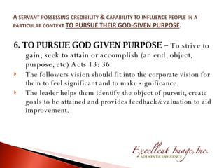 6. TO PURSUE GOD GIVEN PURPOSE –  To strive to gain; seek to attain or accomplish (an end, object, purpose, etc) Acts 13: 36 The followers vision should fit into the corporate vision for them to feel significant and to make significance. The leader helps them identify the object of pursuit, create goals to be attained and provides feedback/evaluation to aid improvement. 