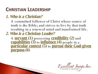 1. Who is a Christian? A committed follower of Christ whose source of truth is the Bible; and strives to live by that truth resulting in a renewed mind and transformed life. 2. Who is a Christian Leader? A  servant  (1)  possessing  credibility  (2)  and  capabilities  (3)  to  influence  (4)  people in a  particular context  (5)  to  pursue their   God-given purpose .(6 ) 