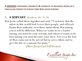 1.  A SERVANT :  Matthew 20: 25-28 But Jesus called them together and said, “You know that the rulers in this world lord it over their people, and officials flaunt their authority over those under them. But among you it will be different. Whoever wants to be a leader among you must be your servant, and whoever wants to be first among you must become your slave. For even the Son of Man came not to be served but to serve others and to give his life as a ransom for many.” Others focused not Self Focused 