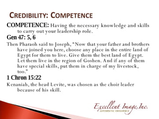 COMPETENCE:  Having the necessary knowledge and skills to carry out your leadership role. Gen 47: 5, 6 Then Pharaoh said to Joseph, “Now that your father and brothers have joined you here, choose any place in the entire land of Egypt for them to live. Give them the best land of Egypt. Let them live in the region of Goshen. And if any of them have special skills, put them in charge of my livestock, too.”  1 Chron 15:22 Kenaniah, the head Levite, was chosen as the choir leader because of his skill. 