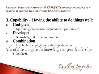 3. Capability – Having the ability to do things well: God-given  Spiritual gifts, talents, temperament, passion, etc. Developed Knowledge, skills, emotions, etc. Combination Use both in your given leadership situation The ability to apply the knowledge to your leadership situation. 