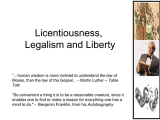 Licentiousness,  Legalism and Liberty “…human wisdom is more inclined to understand the law of Moses, than the law of the Gospel… - Martin Luther –  Table Talk &quot;So convenient a thing it is to be a reasonable creature, since it enables one to find or make a reason for everything one has a mind to do.&quot; -  Benjamin Franklin, from his  Autobiography  