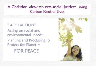 A Christian view on eco-social justice: Living
             Carbon Neutral Lives


” 4 P´s ACTION”
Acting on social and
environmental needs:
Planting and Producing to
Protect the Planet =
   FOR PEACE