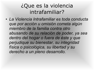 ¿Que es la violencia intrafamiliar? La Violencia Intrafamiliar es toda conducta que por acción u omisión cometa algún miembro de la familia contra otro abusando de su relación de poder, ya sea dentro del hogar o fuera de éste y que perjudique su bienestar, su integridad física o psicológica, su libertad y su derecho a un pleno desarrollo.   