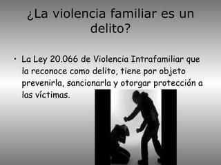 ¿ La violencia familiar es un delito? La Ley 20.066 de Violencia Intrafamiliar que la reconoce como delito, tiene por objeto prevenirla, sancionarla y otorgar protección a las víctimas. 