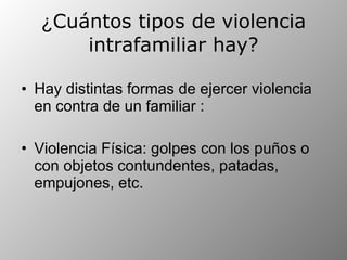 ¿ Cuántos tipos de violencia intrafamiliar hay? Hay distintas formas de ejercer violencia en contra de un familiar :  Violencia Física: golpes con los puños o con objetos contundentes, patadas, empujones, etc.  