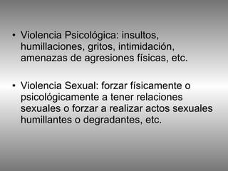 Violencia Psicológica: insultos, humillaciones, gritos, intimidación, amenazas de agresiones físicas, etc.  Violencia Sexual: forzar físicamente o psicológicamente a tener relaciones sexuales o forzar a realizar actos sexuales humillantes o degradantes, etc.  