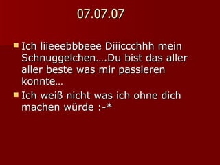 07.07.07 Ich liieeebbbeee Diiiccchhh mein Schnuggelchen….Du bist das aller aller beste was mir passieren konnte… Ich weiß nicht was ich ohne dich machen würde :-* 