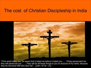 The cost  of Christian Discipleship in India “ If the world hates you, be aware that it hated me before it hated you…… If they persecuted me, they will persecute you……..They will do all these things to you on account of my name, because they do not know HIM who sent me”.  (John 15:18 – 21) 