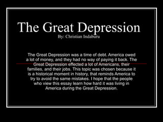 The Great Depression By: Christian Indaburu The Great Depression was a time of debt. America owed a lot of money, and they had no way of paying it back. The Great Depression effected a lot of Americans, their families, and their jobs. This topic was chosen because it is a historical moment in history, that reminds America to try to avoid the same mistakes. I hope that the people who view this essay learn how hard it was living in America during the Great Depression. 