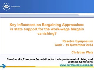 Eurofound – European Foundation for the Improvement of Living and
Working Conditions
www.eurofound.europa.eu
Key Influences on Bargaining Approaches:
is state support for the work-wage bargain
vanishing?
Resolve Symposium
Cork - 19 November 2014
Christian Welz
 