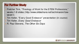 For Further Study
 Fletcher Tink, “Theology of Work for the STEM Professions,”
weeks 1-8 slides (http://www.slideshare.net/techmission/tow-
week1)
 Tim Keller, “Every Good Endeavor” presentation (in course)
 Tim Keller, Every Good Endeavor
 R. Paul Stevens, The Other Six Days
 
