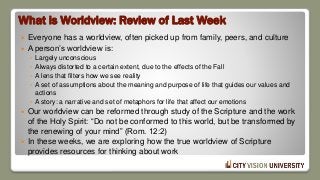 What is Worldview: Review of Last Week
 Everyone has a worldview, often picked up from family, peers, and culture
 A person’s worldview is:
◦ Largely unconscious
◦ Always distorted to a certain extent, due to the effects of the Fall
◦ A lens that filters how we see reality
◦ A set of assumptions about the meaning and purpose of life that guides our values and
actions
◦ A story: a narrative and set of metaphors for life that affect our emotions
 Our worldview can be reformed through study of the Scripture and the work
of the Holy Spirit: “Do not be conformed to this world, but be transformed by
the renewing of your mind” (Rom. 12:2)
 In these weeks, we are exploring how the true worldview of Scripture
provides resources for thinking about work
 