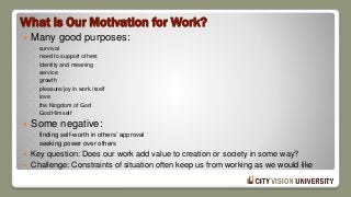 What is Our Motivation for Work?
 Many good purposes:
◦ survival
◦ need to support others
◦ identity and meaning
◦ service
◦ growth
◦ pleasure/joy in work itself
◦ love
◦ the Kingdom of God
◦ God Himself
 Some negative:
◦ finding self-worth in others’ approval
◦ seeking power over others
 Key question: Does our work add value to creation or society in some way?
 Challenge: Constraints of situation often keep us from working as we would like
 