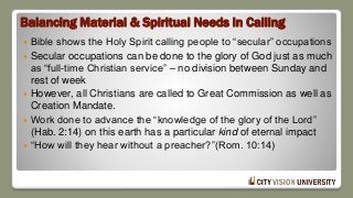 Balancing Material & Spiritual Needs in Calling
 Bible shows the Holy Spirit calling people to “secular” occupations
 Secular occupations can be done to the glory of God just as much
as “full-time Christian service” – no division between Sunday and
rest of week
 However, all Christians are called to Great Commission as well as
Creation Mandate.
 Work done to advance the “knowledge of the glory of the Lord”
(Hab. 2:14) on this earth has a particular kind of eternal impact
 “How will they hear without a preacher?”(Rom. 10:14)
 