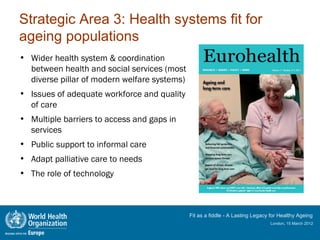 Strategic Area 3: Health systems fit for
ageing populations
• Wider health system & coordination
  between health and social services (most
  diverse pillar of modern welfare systems)
• Issues of adequate workforce and quality
  of care
• Multiple barriers to access and gaps in
  services
• Public support to informal care
• Adapt palliative care to needs
• The role of technology



                                              Fit as a fiddle - A Lasting Legacy for Healthy Ageing
                                                                                London, 15 March 2012
 