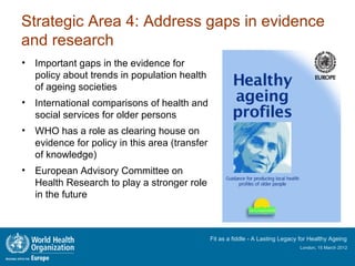 Strategic Area 4: Address gaps in evidence
and research
• Important gaps in the evidence for
  policy about trends in population health
  of ageing societies
• International comparisons of health and
  social services for older persons
• WHO has a role as clearing house on
  evidence for policy in this area (transfer
  of knowledge)
• European Advisory Committee on
  Health Research to play a stronger role
  in the future



                                               Fit as a fiddle - A Lasting Legacy for Healthy Ageing
                                                                                 London, 15 March 2012
 