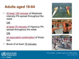 Adults aged 18-64
• At least 150 minutes of Moderate
  intensity PA spread throughout the
  week
  OR
  at least 75 minutes of Vigorous PA
  spread throughout the week
  OR
  an equivalent combination of those
  two
• Bouts of at least 10 minutes.


                                       Fit as a fiddle - A Lasting Legacy for Healthy Ageing
                                                                         London, 15 March 2012
 