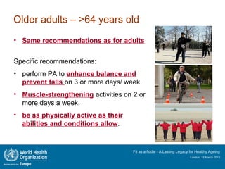 Older adults – >64 years old
• Same recommendations as for adults


Specific recommendations:
• perform PA to enhance balance and
  prevent falls on 3 or more days/ week.
• Muscle-strengthening activities on 2 or
  more days a week.
• be as physically active as their
  abilities and conditions allow.


                                     Fit as a fiddle - A Lasting Legacy for Healthy Ageing
                                                                       London, 15 March 2012
 