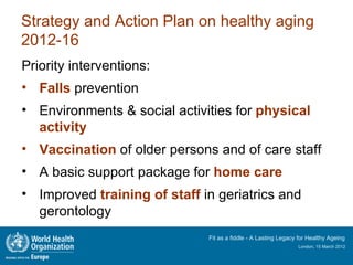 Strategy and Action Plan on healthy aging
2012-16
Priority interventions:
• Falls prevention
• Environments & social activities for physical
  activity
• Vaccination of older persons and of care staff
• A basic support package for home care
• Improved training of staff in geriatrics and
  gerontology
                              Fit as a fiddle - A Lasting Legacy for Healthy Ageing
                                                                London, 15 March 2012
 