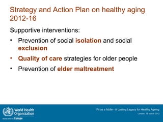 Strategy and Action Plan on healthy aging
2012-16
Supportive interventions:
• Prevention of social isolation and social
  exclusion
• Quality of care strategies for older people
• Prevention of elder maltreatment




                              Fit as a fiddle - A Lasting Legacy for Healthy Ageing
                                                                London, 15 March 2012
 