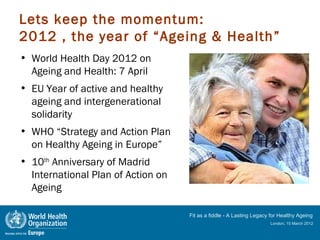Lets keep the momentum:
2012 , the year of “Ageing & Health”
• World Health Day 2012 on
  Ageing and Health: 7 April
• EU Year of active and healthy
  ageing and intergenerational
  solidarity
• WHO “Strategy and Action Plan
  on Healthy Ageing in Europe”
• 10th Anniversary of Madrid
  International Plan of Action on
  Ageing

                                    Fit as a fiddle - A Lasting Legacy for Healthy Ageing
                                                                      London, 15 March 2012
 