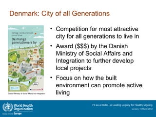 Denmark: City of all Generations

                                                    • Competition for most attractive
                                                      city for all generations to live in
                                                    • Award ($$$) by the Danish
                                                      Ministry of Social Affairs and
                                                      Integration to further develop
                                                      local projects
                                                    • Focus on how the built
                                                      environment can promote active
Danish Ministry of Social Affairs and Integration     living
                                                                     Fit as a fiddle - A Lasting Legacy for Healthy Ageing
                                                                                                       London, 15 March 2012
 
