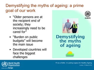 Demystifying the myths of ageing: a prime
goal of our work
 • “Older persons are at
   the recipient end of
   society; they
   increasingly need to be
   cared for”
 • “Burden on public
   budgets” will become
   the main issue
 • Developed countries will
   face the biggest
   challenges
                              Fit as a fiddle - A Lasting Legacy for Healthy Ageing
                                                                London, 15 March 2012
 