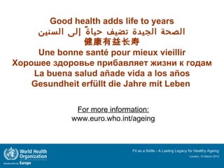 Good health adds life to years
     ‫الصحة الجيدة تضيف حيا ة ً إلى السنين‬
                健康有益长寿
     Une bonne santé pour mieux vieillir
Хорошее здоровье прибавляет жизни к годам
    La buena salud añade vida a los años
    Gesundheit erfüllt die Jahre mit Leben

             For more information:
            www.euro.who.int/ageing



                            Fit as a fiddle - A Lasting Legacy for Healthy Ageing
                                                              London, 15 March 2012
 
