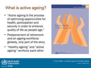 What is active ageing?
• “Active ageing is the process
  of optimizing opportunities for
  health, participation and
  security in order to enhance
  quality of life as people age.”
• Postponement of retirement
  and an ageing workforce
  globally, only part of the story
• “Healthy ageing” and “active
  ageing” reinforce each other


                                     Fit as a fiddle - A Lasting Legacy for Healthy Ageing
                                                                       London, 15 March 2012
 