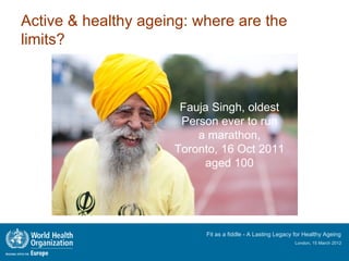 Active & healthy ageing: where are the
limits?



                      Fauja Singh, oldest
                      Person ever to run
                         a marathon,
                     Toronto, 16 Oct 2011
                          aged 100




                          Fit as a fiddle - A Lasting Legacy for Healthy Ageing
                                                            London, 15 March 2012
 