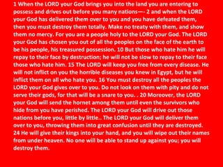   1 When the LORD your God brings you into the land you are entering to possess and drives out before you many nations—- 2 and when the LORD your God has delivered them over to you and you have defeated them, then you must destroy them totally. Make no treaty with them, and show them no mercy. For you are a people holy to the LORD your God. The LORD your God has chosen you out of all the peoples on the face of the earth to be his people, his treasured possession. 10 But those who hate him he will repay to their face by destruction; he will not be slow to repay to their face those who hate him. 15 The LORD will keep you free from every disease. He will not inflict on you the horrible diseases you knew in Egypt, but he will inflict them on all who hate you. 16 You must destroy all the peoples the LORD your God gives over to you. Do not look on them with pity and do not serve their gods, for that will be a snare to you. . 20 Moreover, the LORD your God will send the hornet among them until even the survivors who hide from you have perished. The LORD your God will drive out those nations before you, little by little.. The LORD your God will deliver them over to you, throwing them into great confusion until they are destroyed. 24 He will give their kings into your hand, and you will wipe out their names from under heaven. No one will be able to stand up against you; you will destroy them.    