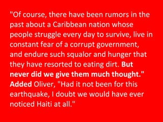 "Of course, there have been rumors in the past about a Caribbean nation whose people struggle every day to survive, live in constant fear of a corrupt government, and endure such squalor and hunger that they have resorted to eating dirt.  But never did we give them much thought." Added  Oliver, "Had it not been for this earthquake, I doubt we would have ever noticed Haiti at all." 