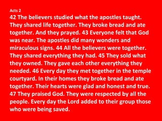 Acts 2 42 The believers studied what the apostles taught. They shared life together. They broke bread and ate together. And they prayed. 43 Everyone felt that God was near. The apostles did many wonders and miraculous signs. 44 All the believers were together. They shared everything they had. 45 They sold what they owned. They gave each other everything they needed. 46 Every day they met together in the temple courtyard. In their homes they broke bread and ate together. Their hearts were glad and honest and true. 47 They praised God. They were respected by all the people. Every day the Lord added to their group those who were being saved. 