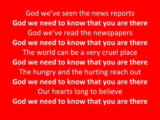 God we’ve seen the news reports God we need to know that you are there God we’ve read the newspapers God we need to know that you are there The world can be a very cruel place God we need to know that you are there The hungry and the hurting reach out God we need to know that you are there Our hearts long to believe God we need to know that you are there 
