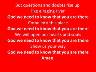 But questions and doubts rise up  like a raging river God we need to know that you are there Come into this place God we need to know that you are there We will open our hearts and souls God we need to know that you are there Show us your way God we need to know that you are there Amen. 