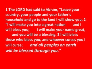 1 The LORD had said to Abram, "Leave your country, your people and your father's household and go to the land I will show you. 2 "I will make you into a great nation         and I will bless you;         I will make your name great,         and you will be a blessing. 3 I will bless those who bless you, and whoever curses you I will curse;          and all peoples on earth         will be blessed through you." 