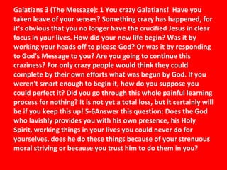 Galatians 3 (The Message): 1 You crazy Galatians!  Have you taken leave of your senses? Something crazy has happened, for it's obvious that you no longer have the crucified Jesus in clear focus in your lives. How did your new life begin? Was it by working your heads off to please God? Or was it by responding to God's Message to you? Are you going to continue this craziness? For only crazy people would think they could complete by their own efforts what was begun by God. If you weren't smart enough to begin it, how do you suppose you could perfect it? Did you go through this whole painful learning process for nothing? It is not yet a total loss, but it certainly will be if you keep this up! 5-6Answer this question: Does the God who lavishly provides you with his own presence, his Holy Spirit, working things in your lives you could never do for yourselves, does he do these things because of your strenuous moral striving or because you trust him to do them in you?  
