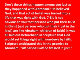 Don't these things happen among you just as they happened with Abraham? He believed God, and that act of belief was turned into a life that was right with God. 7-8Is it not obvious to you that persons who put their trust in Christ (not persons who put their trust in the law!) are like Abraham: children of faith? It was all laid out beforehand in Scripture that God would set things right with non-Jews by faith. Scripture anticipated this in the promise to Abraham:  "All nations will be blessed in you.” 