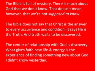 The Bible is full of mystery. There is much about God that we don’t know. That doesn’t mean, however, that we’re not  supposed to know.  The Bible does not say that Christ is the answer to every occurrence and condition. It says He is the Truth. And truth waits to be discovered.   The center of relationship with God is discovery. What gives faith new life & energy is the experience of finding something new about God I didn’t know yesterday.   