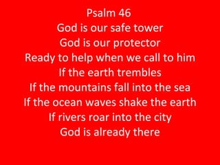 Psalm 46  God is our safe tower God is our protector Ready to help when we call to him If the earth trembles If the mountains fall into the sea If the ocean waves shake the earth If rivers roar into the city God is already there 