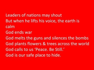 Leaders of nations may shout But when he lifts his voice, the earth is calm God ends war God melts the guns and silences the bombs God plants flowers & trees across the world God calls to us ‘Peace. Be Still.’ God is our safe place to hide. 